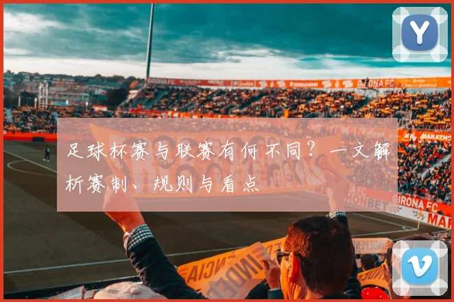 足球杯赛与联赛有何不同？一文解析赛制、规则与看点