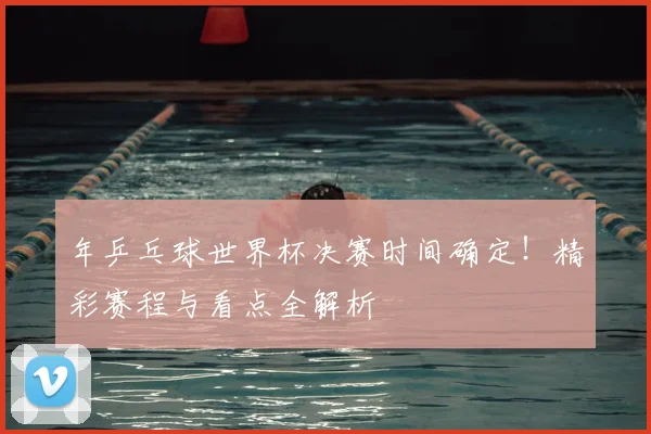 年乒乓球世界杯决赛时间确定！精彩赛程与看点全解析