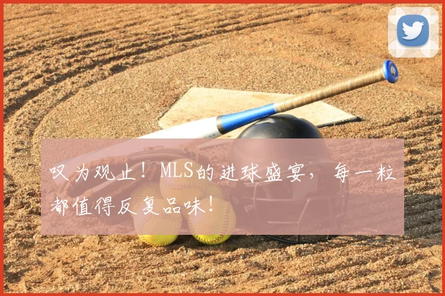 叹为观止！MLS的进球盛宴，每一粒都值得反复品味！