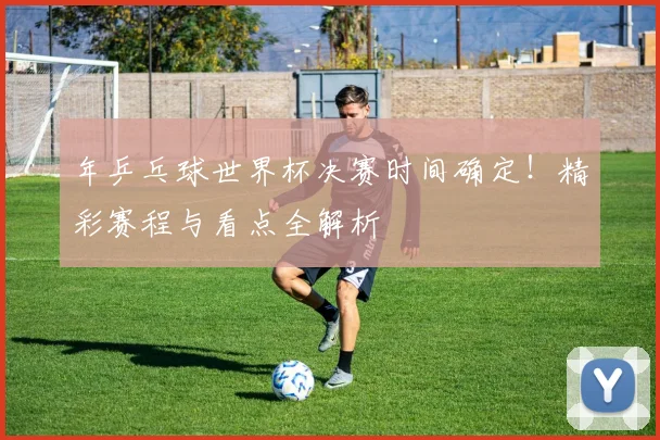 年乒乓球世界杯决赛时间确定!精彩赛程与看点全解析